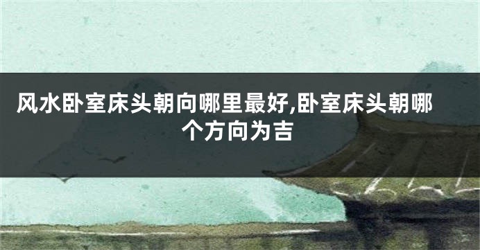 风水卧室床头朝向哪里最好,卧室床头朝哪个方向为吉