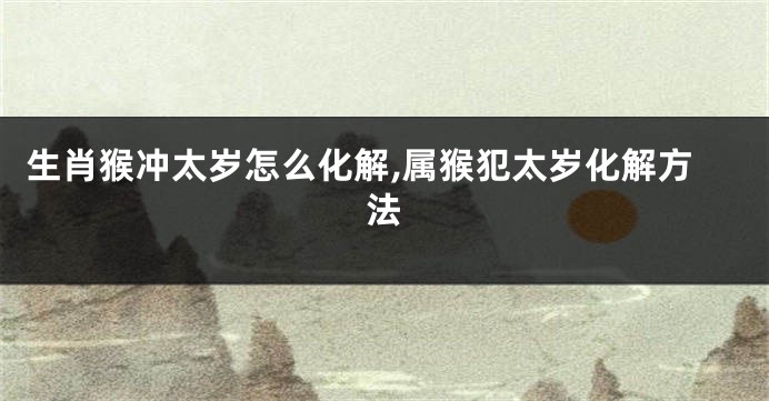 生肖猴冲太岁怎么化解,属猴犯太岁化解方法