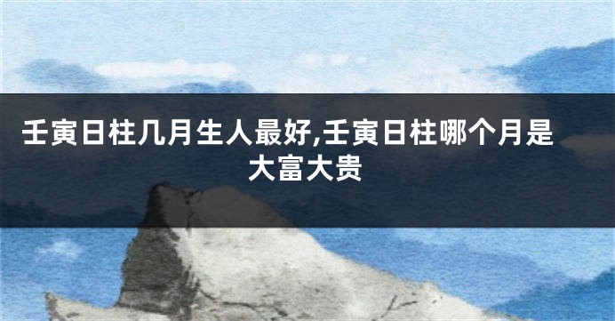 壬寅日柱几月生人最好,壬寅日柱哪个月是大富大贵