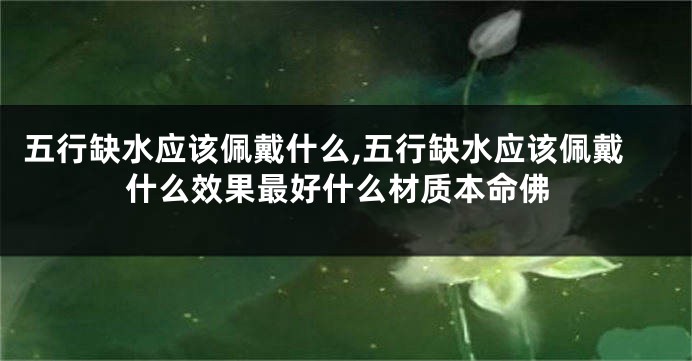 五行缺水应该佩戴什么,五行缺水应该佩戴什么效果最好什么材质本命佛