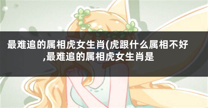 最难追的属相虎女生肖(虎跟什么属相不好,最难追的属相虎女生肖是
