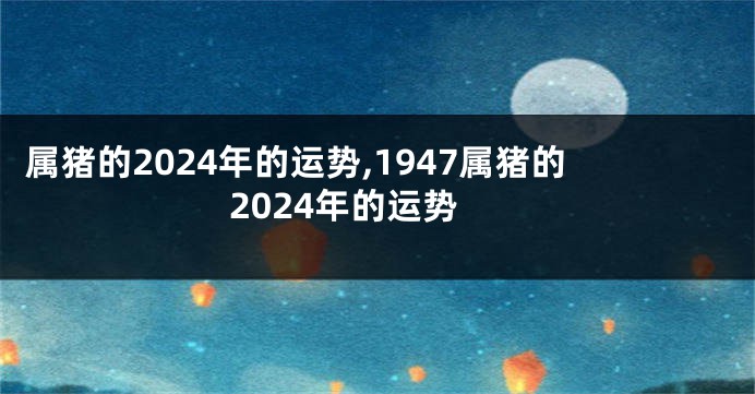 属猪的2024年的运势,1947属猪的2024年的运势