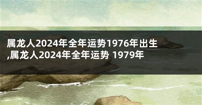 属龙人2024年全年运势1976年出生,属龙人2024年全年运势 1979年