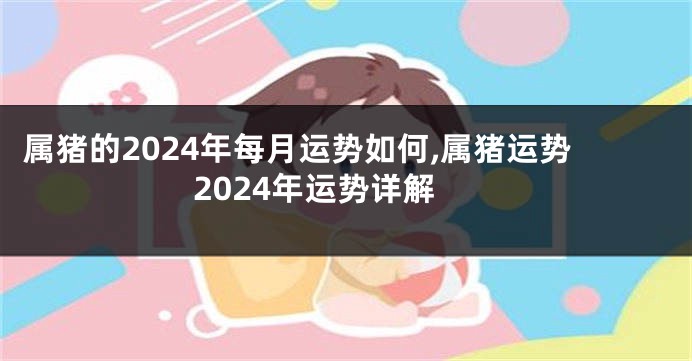 属猪的2024年每月运势如何,属猪运势2024年运势详解