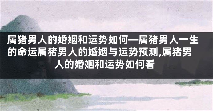 属猪男人的婚姻和运势如何—属猪男人一生的命运属猪男人的婚姻与运势预测,属猪男人的婚姻和运势如何看
