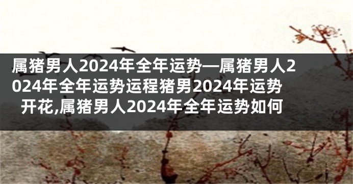 属猪男人2024年全年运势—属猪男人2024年全年运势运程猪男2024年运势开花,属猪男人2024年全年运势如何
