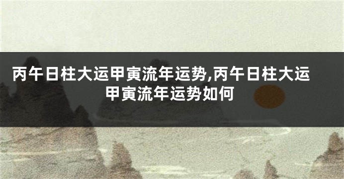丙午日柱大运甲寅流年运势,丙午日柱大运甲寅流年运势如何
