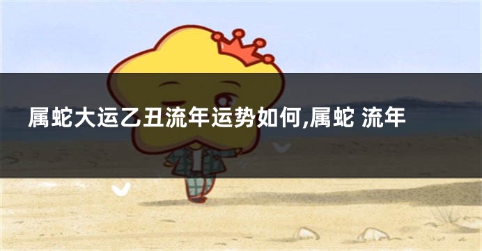 属蛇大运乙丑流年运势如何,属蛇 流年