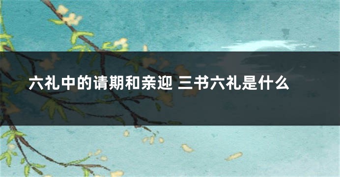 六礼中的请期和亲迎 三书六礼是什么