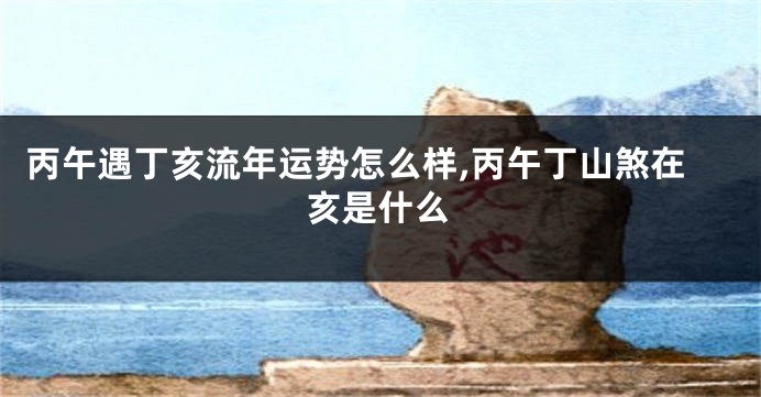 丙午遇丁亥流年运势怎么样,丙午丁山煞在亥是什么