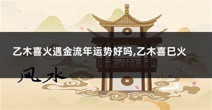乙木喜火遇金流年运势好吗,乙木喜巳火