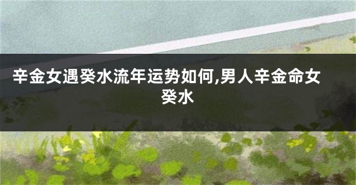 辛金女遇癸水流年运势如何,男人辛金命女癸水