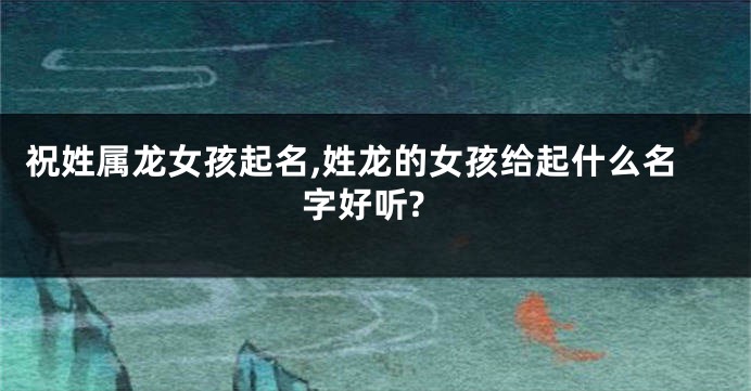 祝姓属龙女孩起名,姓龙的女孩给起什么名字好听?