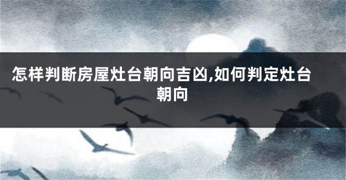 怎样判断房屋灶台朝向吉凶,如何判定灶台朝向