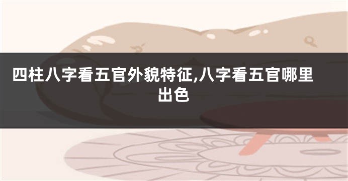 四柱八字看五官外貌特征,八字看五官哪里出色