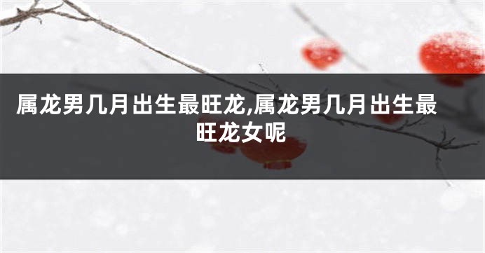 属龙男几月出生最旺龙,属龙男几月出生最旺龙女呢