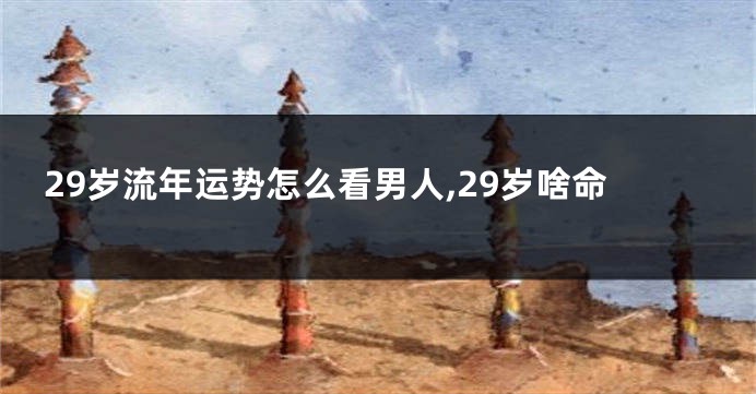 29岁流年运势怎么看男人,29岁啥命