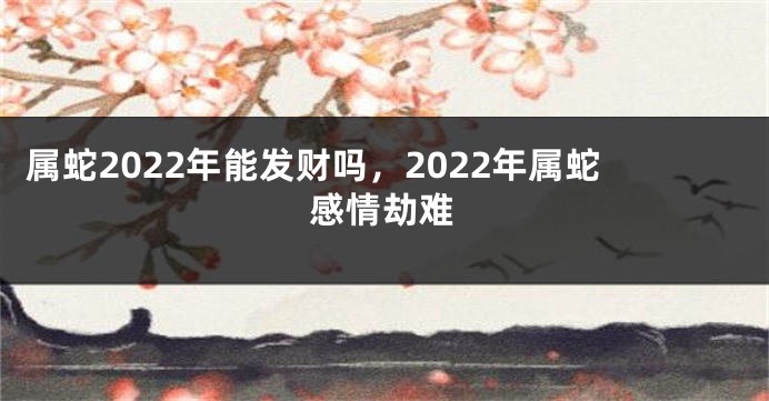 属蛇2022年能发财吗，2022年属蛇感情劫难