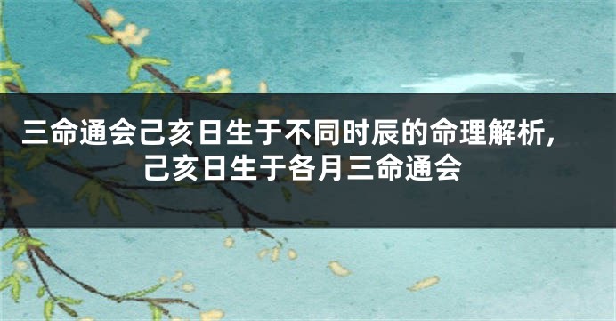三命通会己亥日生于不同时辰的命理解析,己亥日生于各月三命通会