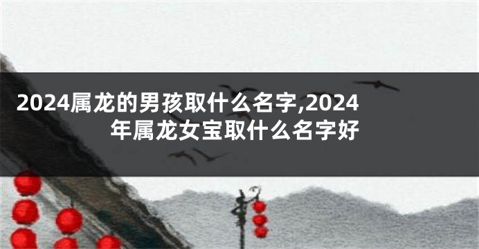 2024属龙的男孩取什么名字,2024年属龙女宝取什么名字好