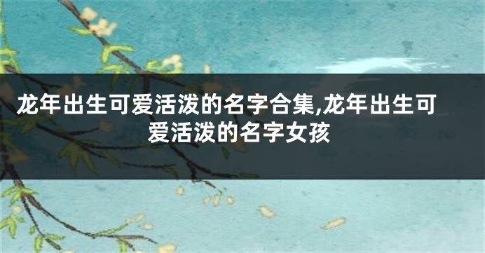 龙年出生可爱活泼的名字合集,龙年出生可爱活泼的名字女孩
