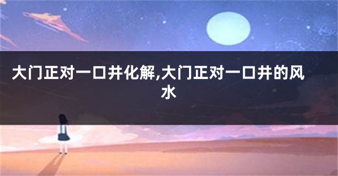 大门正对一口井化解,大门正对一口井的风水