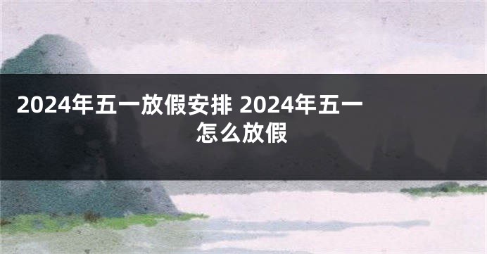 2024年五一放假安排 2024年五一怎么放假