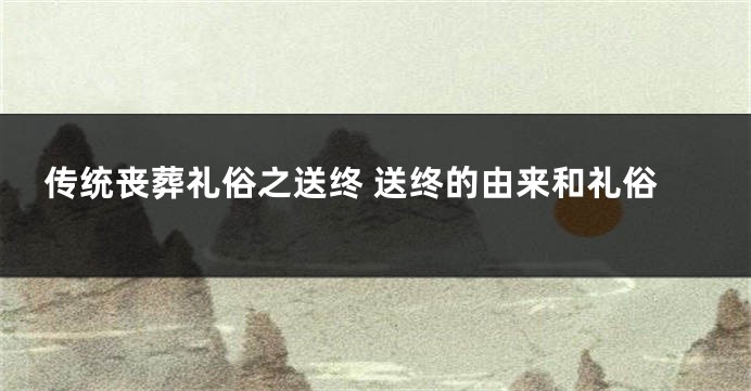 传统丧葬礼俗之送终 送终的由来和礼俗