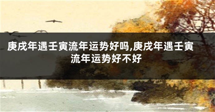 庚戌年遇壬寅流年运势好吗,庚戌年遇壬寅流年运势好不好