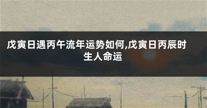戊寅日遇丙午流年运势如何,戊寅日丙辰时生人命运