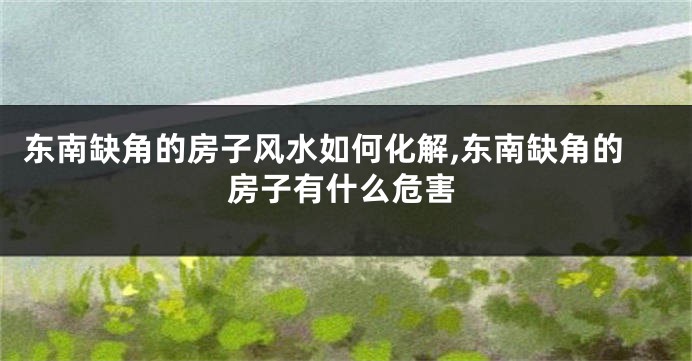 东南缺角的房子风水如何化解,东南缺角的房子有什么危害