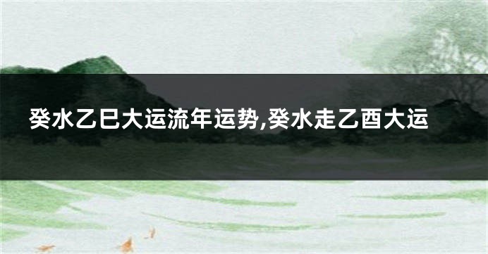 癸水乙巳大运流年运势,癸水走乙酉大运