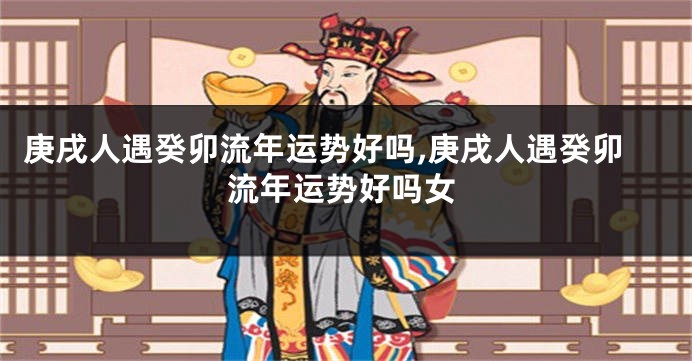 庚戌人遇癸卯流年运势好吗,庚戌人遇癸卯流年运势好吗女