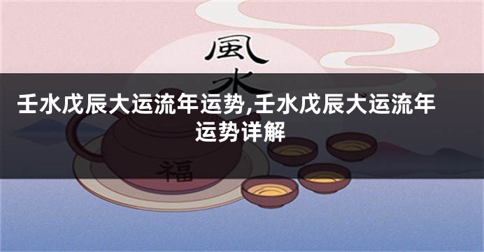 壬水戊辰大运流年运势,壬水戊辰大运流年运势详解