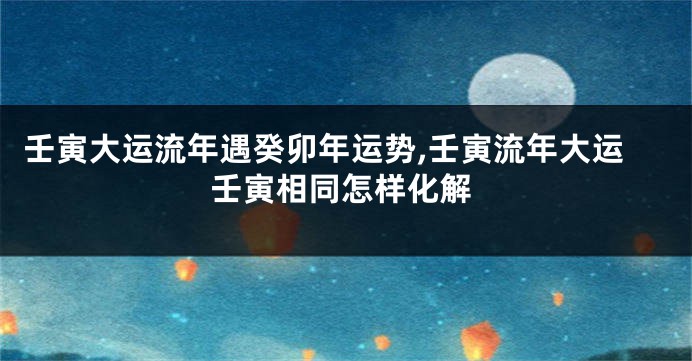 壬寅大运流年遇癸卯年运势,壬寅流年大运壬寅相同怎样化解