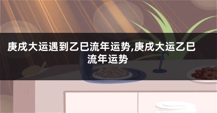 庚戌大运遇到乙巳流年运势,庚戌大运乙巳流年运势