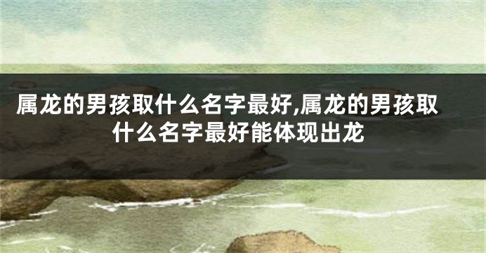 属龙的男孩取什么名字最好,属龙的男孩取什么名字最好能体现出龙