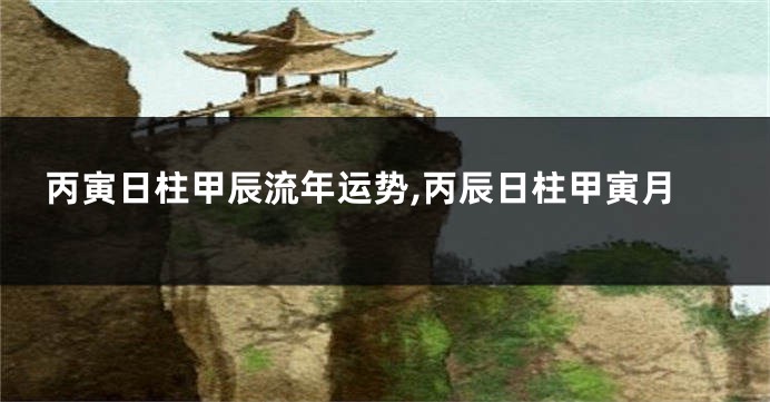 丙寅日柱甲辰流年运势,丙辰日柱甲寅月