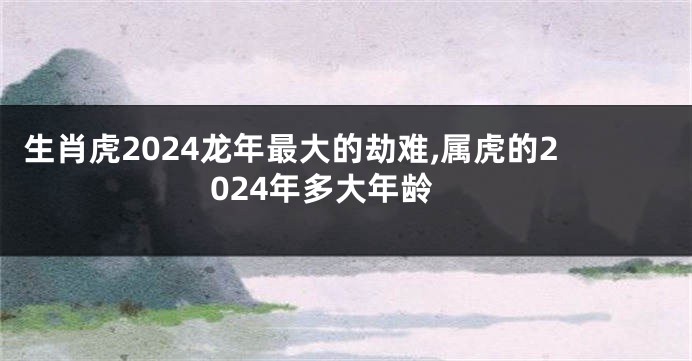 生肖虎2024龙年最大的劫难,属虎的2024年多大年龄