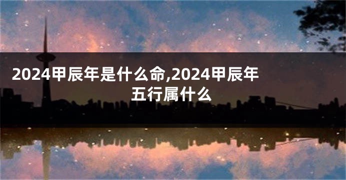 2024甲辰年是什么命,2024甲辰年五行属什么
