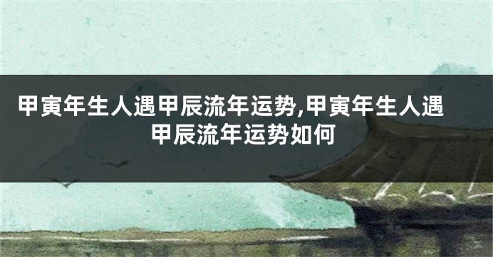甲寅年生人遇甲辰流年运势,甲寅年生人遇甲辰流年运势如何