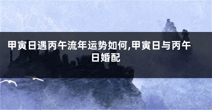甲寅日遇丙午流年运势如何,甲寅日与丙午日婚配