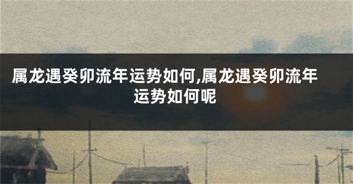 属龙遇癸卯流年运势如何,属龙遇癸卯流年运势如何呢