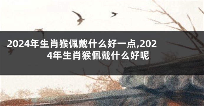 2024年生肖猴佩戴什么好一点,2024年生肖猴佩戴什么好呢