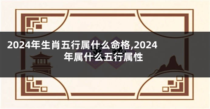2024年生肖五行属什么命格,2024年属什么五行属性