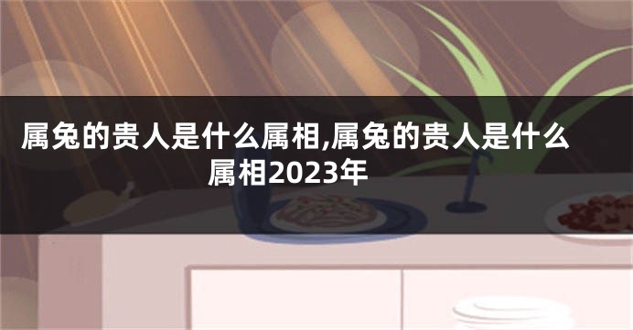 属兔的贵人是什么属相,属兔的贵人是什么属相2023年