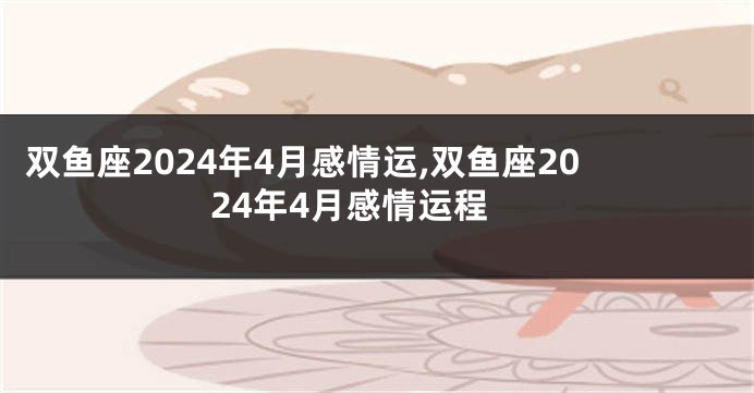 双鱼座2024年4月感情运,双鱼座2024年4月感情运程