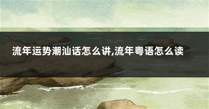 流年运势潮汕话怎么讲,流年粤语怎么读