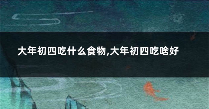 大年初四吃什么食物,大年初四吃啥好