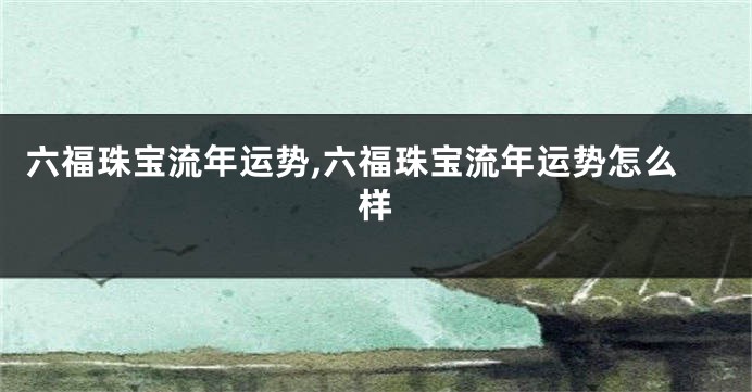 六福珠宝流年运势,六福珠宝流年运势怎么样